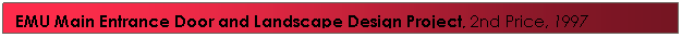 Text Box: EMU Main Entrance Door&nbsp;and Landscape Design Project, 2nd Price, 1997&nbsp;&nbsp;&nbsp;&nbsp;&nbsp;&nbsp;&nbsp; 
