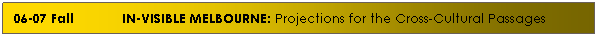 Text Box: 06-07 Fall&nbsp; &nbsp;&nbsp;&nbsp;&nbsp;&nbsp;&nbsp; &nbsp;&nbsp; IN-VISIBLE MELBOURNE: Projections for the Cross-Cultural Passages
