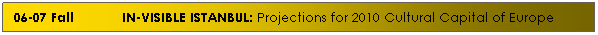 Text Box: 06-07 Fall&nbsp; &nbsp;&nbsp;&nbsp;&nbsp;&nbsp;&nbsp; &nbsp;&nbsp; IN-VISIBLE ISTANBUL: Projections for 2010 Cultural Capital of Europe

