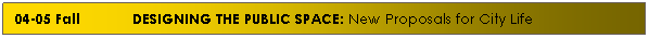 Text Box: 04-05 Fall&nbsp;&nbsp;&nbsp;&nbsp;&nbsp;&nbsp;&nbsp;&nbsp;&nbsp;&nbsp;&nbsp; DESIGNING THE PUBLIC SPACE: New Proposals for City Life
