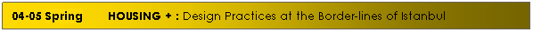 Text Box: 04-05 Spring &nbsp;&nbsp;&nbsp;&nbsp;&nbsp; HOUSING + : Design Practices at the Border-lines of Istanbul
