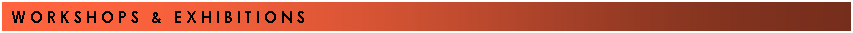 Text Box: W O R K S H O P S&nbsp;&nbsp; &&nbsp;&nbsp; E X H I B I T I O N S&nbsp;&nbsp;&nbsp;&nbsp;&nbsp;&nbsp;&nbsp;&nbsp;&nbsp;&nbsp;&nbsp;&nbsp;&nbsp;&nbsp;&nbsp;&nbsp;&nbsp;&nbsp;&nbsp;&nbsp;&nbsp;&nbsp;&nbsp;&nbsp;&nbsp;&nbsp;&nbsp;&nbsp;&nbsp;&nbsp;&nbsp;&nbsp;&nbsp;&nbsp;&nbsp;&nbsp;&nbsp;&nbsp; &nbsp;&nbsp;&nbsp;&nbsp;&nbsp;&nbsp;&nbsp; &nbsp;&nbsp;&nbsp;&nbsp;&nbsp;&nbsp; 
&nbsp;
&nbsp;
